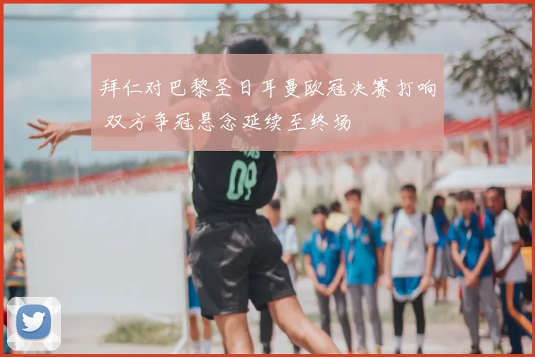 拜仁对巴黎圣日耳曼欧冠决赛打响 双方争冠悬念延续至终场