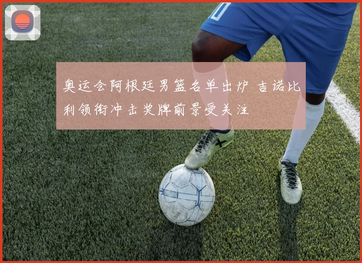 奥运会阿根廷男篮名单出炉 吉诺比利领衔冲击奖牌前景受关注